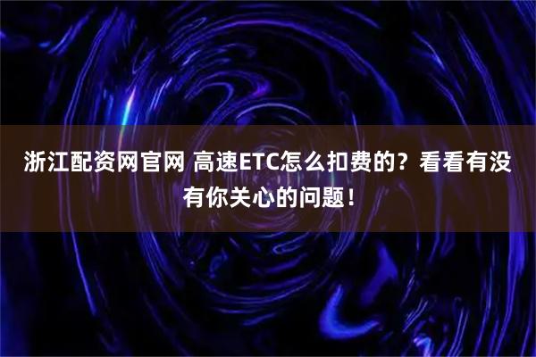 浙江配资网官网 高速ETC怎么扣费的？看看有没有你关心的问题！