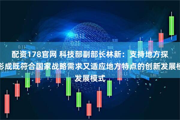 配资178官网 科技部副部长林新：支持地方探索形成既符合国家战略需求又适应地方特点的创新发展模式