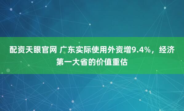 配资天眼官网 广东实际使用外资增9.4%，经济第一大省的价值重估