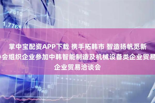 掌中宝配资APP下载 携手拓韩市 智造扬帆觅新机——协会组织企业参加中韩智能制造及机械设备类企业贸易洽谈会