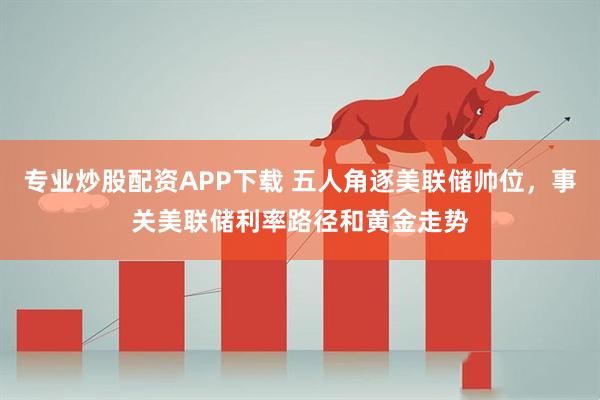 专业炒股配资APP下载 五人角逐美联储帅位，事关美联储利率路径和黄金走势