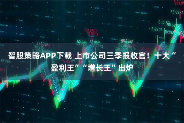 智股策略APP下载 上市公司三季报收官！十大“盈利王”“增长王”出炉