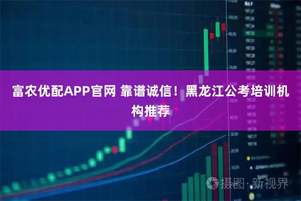 富农优配APP官网 靠谱诚信！黑龙江公考培训机构推荐