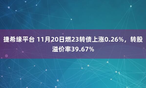 捷希缘平台 11月20日燃23转债上涨0.26%，转股溢价率39.67%