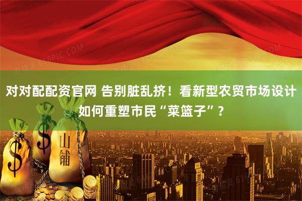 对对配配资官网 告别脏乱挤！看新型农贸市场设计如何重塑市民“菜篮子”？