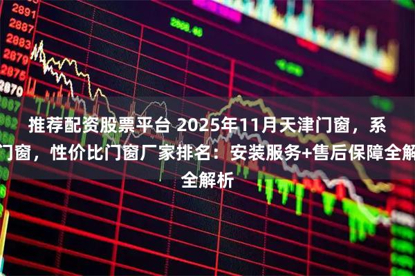 推荐配资股票平台 2025年11月天津门窗，系统门窗，性价比门窗厂家排名：安装服务+售后保障全解析