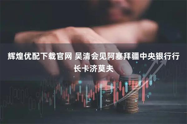 辉煌优配下载官网 吴清会见阿塞拜疆中央银行行长卡济莫夫