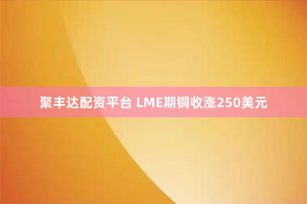 聚丰达配资平台 LME期铜收涨250美元