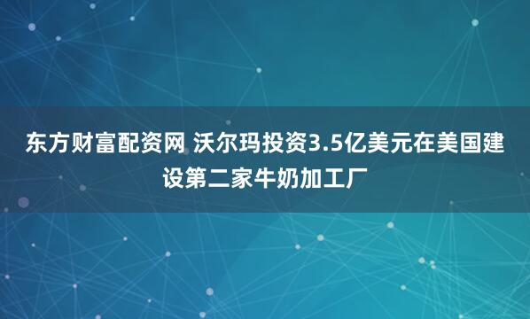 东方财富配资网 沃尔玛投资3.5亿美元在美国建设第二家牛奶加工厂