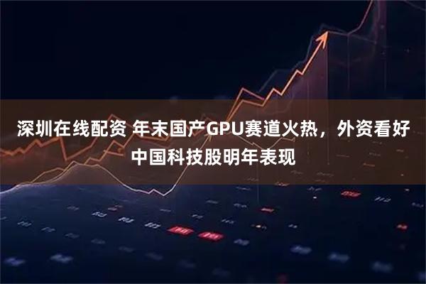 深圳在线配资 年末国产GPU赛道火热，外资看好中国科技股明年表现