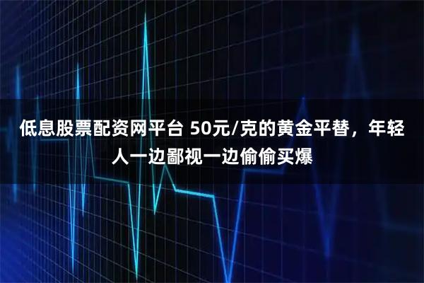 低息股票配资网平台 50元/克的黄金平替,年轻人一边鄙视一边偷偷买爆