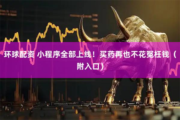 环球配资 小程序全部上线！买药再也不花冤枉钱（附入口）