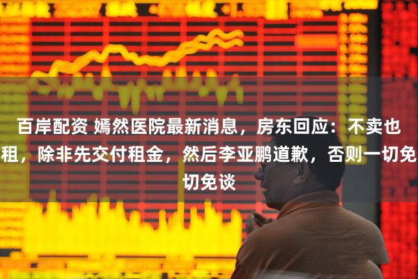 百岸配资 嫣然医院最新消息，房东回应：不卖也不租，除非先交付租金，然后李亚鹏道歉，否则一切免谈