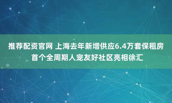推荐配资官网 上海去年新增供应6.4万套保租房 首个全周期人宠友好社区亮相徐汇