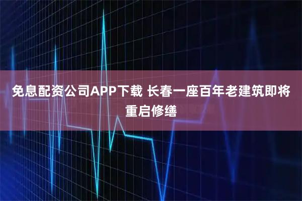 免息配资公司APP下载 长春一座百年老建筑即将重启修缮
