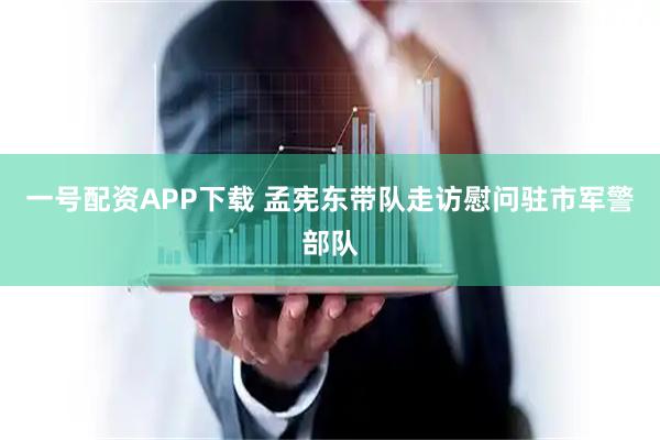 一号配资APP下载 孟宪东带队走访慰问驻市军警部队