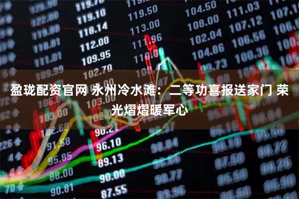 盈珑配资官网 永州冷水滩：二等功喜报送家门 荣光熠熠暖军心