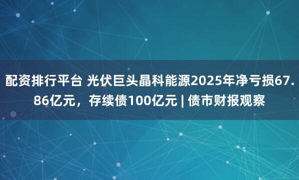 配资排行平台 光伏巨头晶科能源2025年净亏损67.86亿元，存续债100亿元 | 债市财报观察