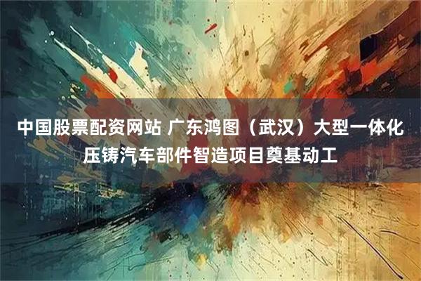 中国股票配资网站 广东鸿图(武汉)大型一体化压铸汽车部件智造项目奠基动工