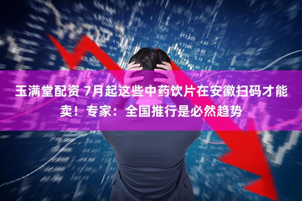 玉满堂配资 7月起这些中药饮片在安徽扫码才能卖！专家：全国推行是必然趋势
