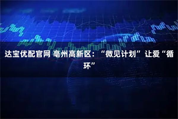 达宝优配官网 亳州高新区：“微见计划” 让爱“循环”