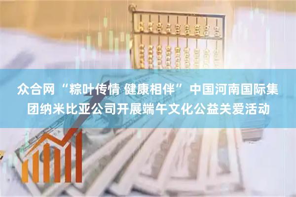 众合网 “粽叶传情 健康相伴” 中国河南国际集团纳米比亚公司开展端午文化公益关爱活动