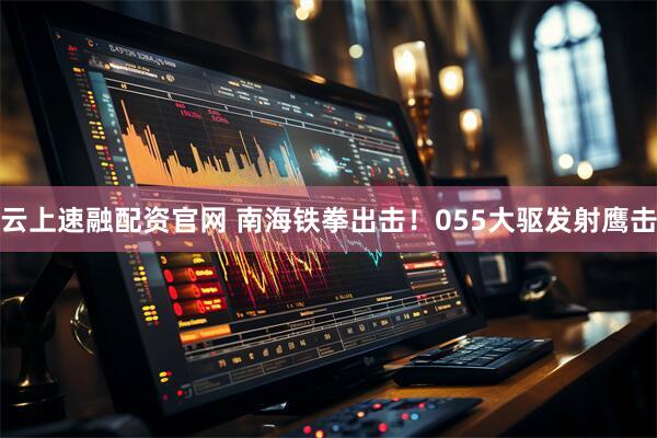 云上速融配资官网 南海铁拳出击！055大驱发射鹰击